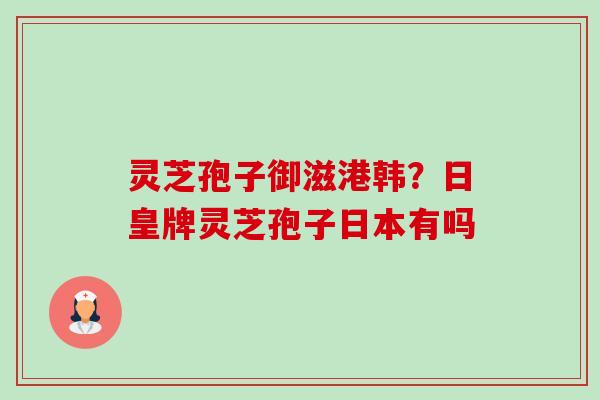 灵芝孢子御滋港韩？日皇牌灵芝孢子日本有吗-第1张图片-卓越灵芝孢子粉