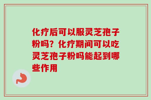 化疗后可以服灵芝孢子粉吗？化疗期间可以吃灵芝孢子粉吗能起到哪些作用-第1张图片-卓越灵芝孢子粉