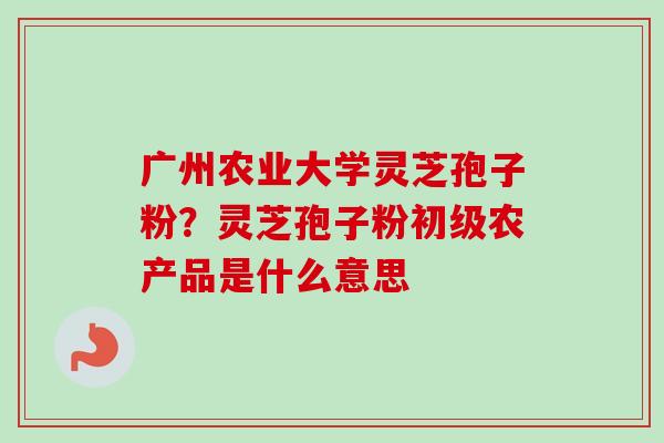 广州农业大学灵芝孢子粉?灵芝孢子粉初级农产品是什么意思-第1张图片-卓越灵芝孢子粉 广州农业大学灵芝孢子粉?灵芝孢子粉初级农产品是什么意思-第1张图片-卓越灵芝孢子粉