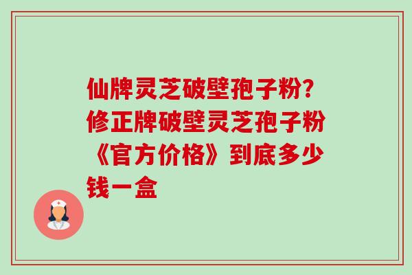 仙牌灵芝破壁孢子粉?修正牌破壁灵芝孢子粉《官方价格》到底多少钱一盒-第1张图片-卓越灵芝孢子粉 仙牌灵芝破壁孢子粉?修正牌破壁灵芝孢子粉《官方价格》到底多少钱一盒-第1张图片-卓越灵芝孢子粉