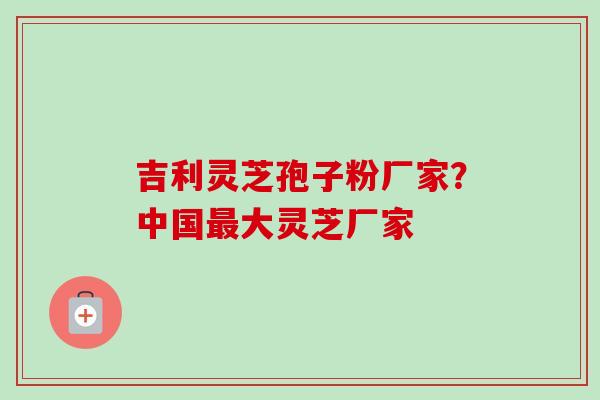 吉利灵芝孢子粉厂家？中国最大灵芝厂家-第1张图片-卓越灵芝孢子粉
