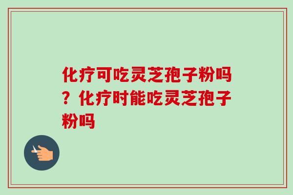 化疗可吃灵芝孢子粉吗？化疗时能吃灵芝孢子粉吗-第1张图片-卓越灵芝孢子粉