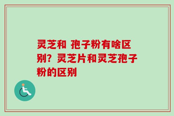 灵芝和 孢子粉有啥区别？灵芝片和灵芝孢子粉的区别-第1张图片-卓越灵芝孢子粉