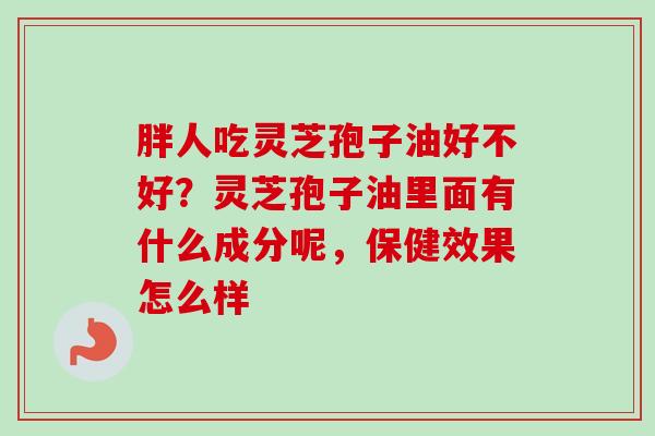 胖人吃灵芝孢子油好不好？灵芝孢子油里面有什么成分呢，保健效果怎么样-第1张图片-卓越灵芝孢子粉