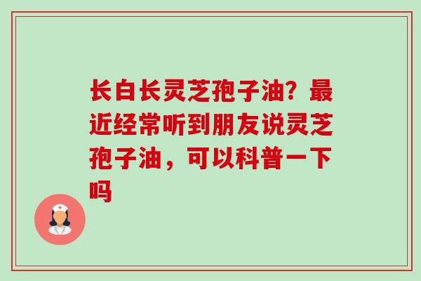 长白长灵芝孢子油?最近经常听到朋友说灵芝孢子油,可以科普一下吗-第1张图片-卓越灵芝孢子粉 长白长灵芝孢子油?最近经常听到朋友说灵芝孢子油,可以科普一下吗-第1张图片-卓越灵芝孢子粉