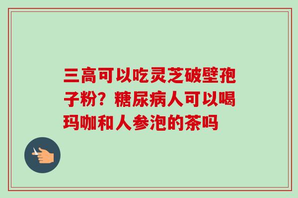 三高可以吃灵芝破壁孢子粉?糖尿病人可以喝玛咖和人参泡的茶吗-第1张图片-卓越灵芝孢子粉 三高可以吃灵芝破壁孢子粉?糖尿病人可以喝玛咖和人参泡的茶吗-第1张图片-卓越灵芝孢子粉