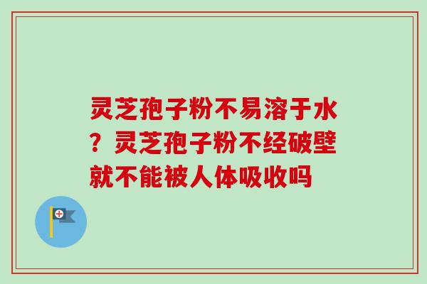 灵芝孢子粉不易溶于水？灵芝孢子粉不经破壁就不能被人体吸收吗-第1张图片-卓越灵芝孢子粉