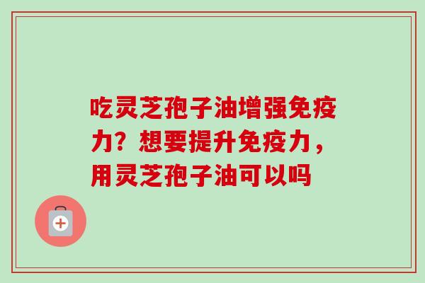 吃灵芝孢子油增强免疫力？想要提升免疫力，用灵芝孢子油可以吗-第1张图片-卓越灵芝孢子粉
