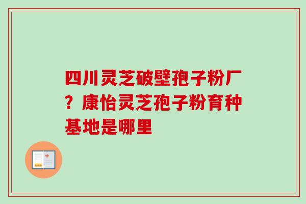 四川灵芝破壁孢子粉厂?康怡灵芝孢子粉育种基地是哪里-第1张图片-卓越灵芝孢子粉 四川灵芝破壁孢子粉厂?康怡灵芝孢子粉育种基地是哪里-第1张图片-卓越灵芝孢子粉