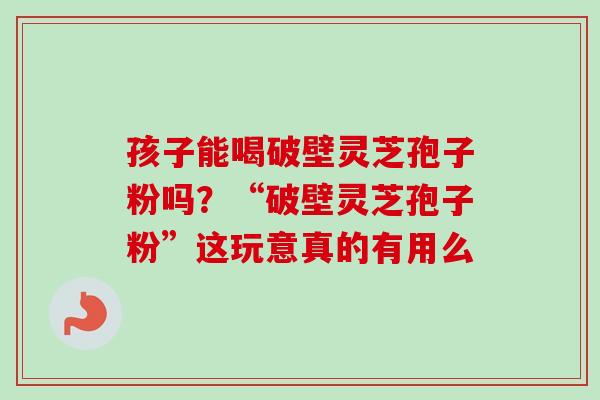 孩子能喝破壁灵芝孢子粉吗?“破壁灵芝孢子粉”这玩意真的有用么-第1张图片-卓越灵芝孢子粉 孩子能喝破壁灵芝孢子粉吗?“破壁灵芝孢子粉”这玩意真的有用么-第1张图片-卓越灵芝孢子粉