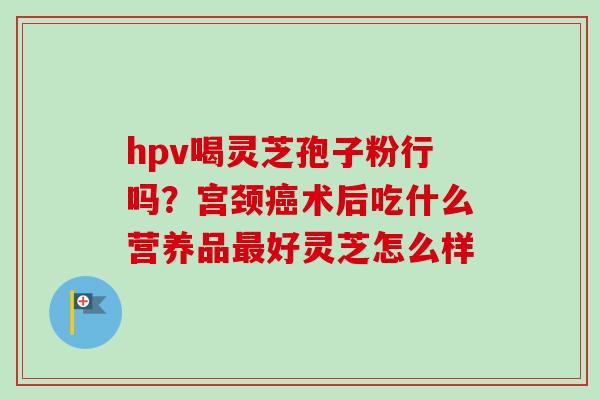 hpv喝灵芝孢子粉行吗?宫颈癌术后吃什么营养品最好灵芝怎么样-第1张图片-卓越灵芝孢子粉 hpv喝灵芝孢子粉行吗?宫颈癌术后吃什么营养品最好灵芝怎么样-第1张图片-卓越灵芝孢子粉