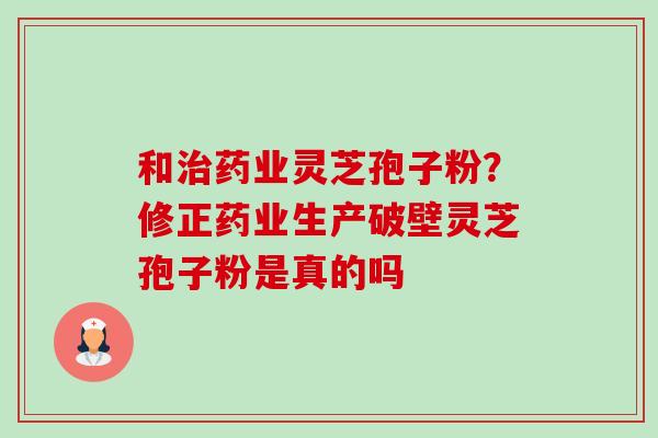和治药业灵芝孢子粉？修正药业生产破壁灵芝孢子粉是真的吗-第1张图片-卓越灵芝孢子粉