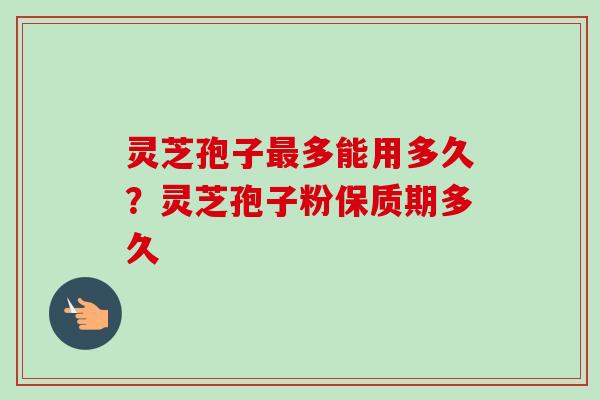 灵芝孢子最多能用多久？灵芝孢子粉保质期多久-第1张图片-卓越灵芝孢子粉