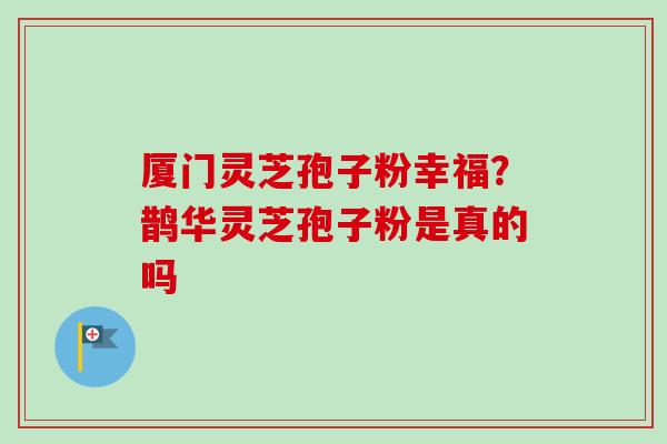 厦门灵芝孢子粉幸福？鹊华灵芝孢子粉是真的吗-第1张图片-卓越灵芝孢子粉