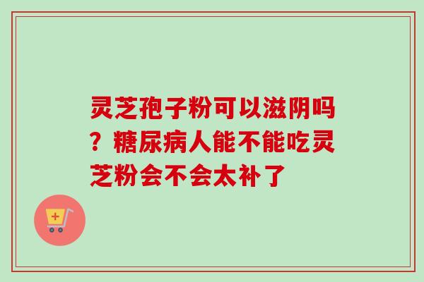 灵芝孢子粉可以滋阴吗？糖尿病人能不能吃灵芝粉会不会太补了-第1张图片-卓越灵芝孢子粉