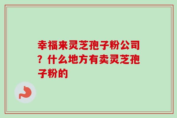 幸福来灵芝孢子粉公司?什么地方有卖灵芝孢子粉的-第1张图片-卓越灵芝孢子粉 幸福来灵芝孢子粉公司?什么地方有卖灵芝孢子粉的-第1张图片-卓越灵芝孢子粉