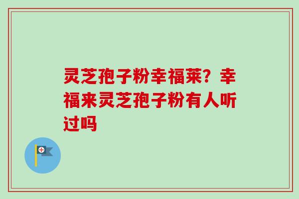 灵芝孢子粉幸福莱？幸福来灵芝孢子粉有人听过吗-第1张图片-卓越灵芝孢子粉