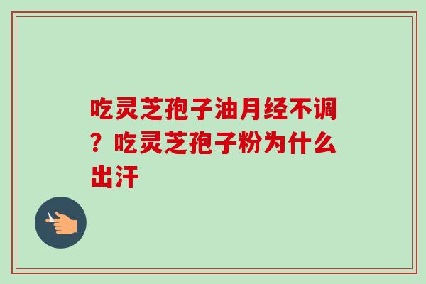 吃灵芝孢子油月经不调？吃灵芝孢子粉为什么出汗-第1张图片-卓越灵芝孢子粉