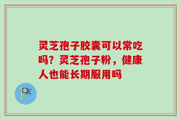 灵芝孢子胶囊可以常吃吗？灵芝孢子粉，健康人也能长期服用吗-第1张图片-卓越灵芝孢子粉