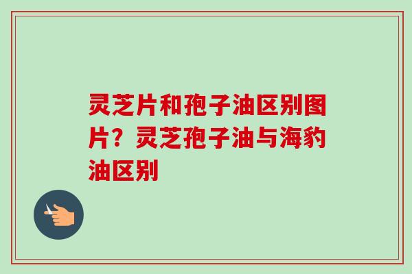 灵芝片和孢子油区别图片?灵芝孢子油与海豹油区别-第1张图片-卓越灵芝孢子粉 灵芝片和孢子油区别图片?灵芝孢子油与海豹油区别-第1张图片-卓越灵芝孢子粉