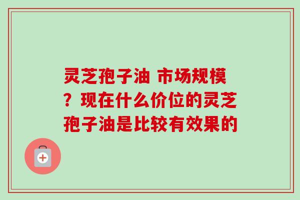 灵芝孢子油 市场规模？现在什么价位的灵芝孢子油是比较有效果的-第1张图片-卓越灵芝孢子粉