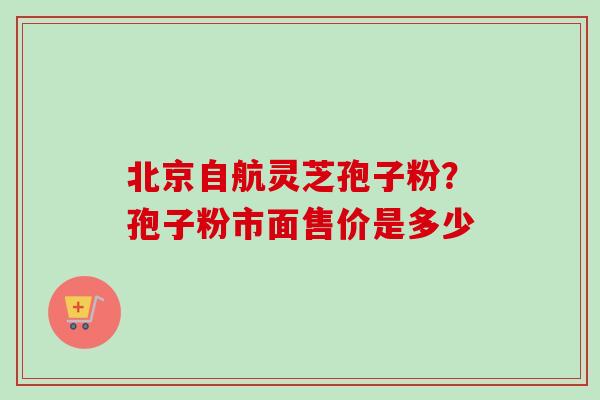 北京自航灵芝孢子粉？孢子粉市面售价是多少-第1张图片-卓越灵芝孢子粉