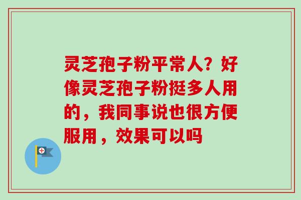 灵芝孢子粉平常人？好像灵芝孢子粉挺多人用的，我同事说也很方便服用，效果可以吗-第1张图片-卓越灵芝孢子粉