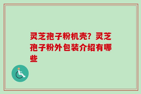 灵芝孢子粉机壳？灵芝孢子粉外包装介绍有哪些-第1张图片-卓越灵芝孢子粉