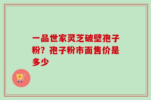 一品世家灵芝破壁孢子粉？孢子粉市面售价是多少-第1张图片-卓越灵芝孢子粉