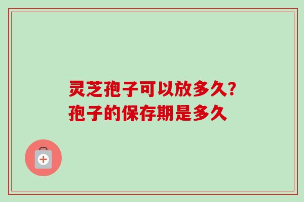 灵芝孢子可以放多久?孢子的保存期是多久-第1张图片-卓越灵芝孢子粉 灵芝孢子可以放多久?孢子的保存期是多久-第1张图片-卓越灵芝孢子粉