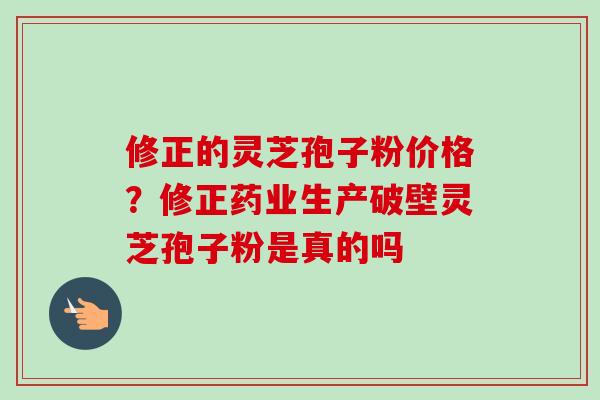 修正的灵芝孢子粉价格？修正药业生产破壁灵芝孢子粉是真的吗-第1张图片-卓越灵芝孢子粉