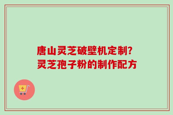 唐山灵芝破壁机定制？灵芝孢子粉的制作配方-第1张图片-卓越灵芝孢子粉
