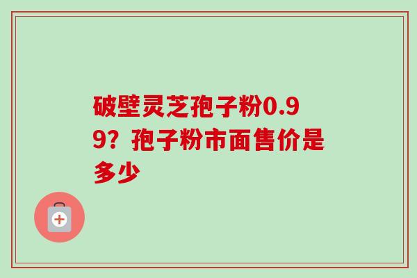 破壁灵芝孢子粉0.99?孢子粉市面售价是多少-第1张图片-卓越灵芝孢子粉 破壁灵芝孢子粉0.99?孢子粉市面售价是多少-第1张图片-卓越灵芝孢子粉