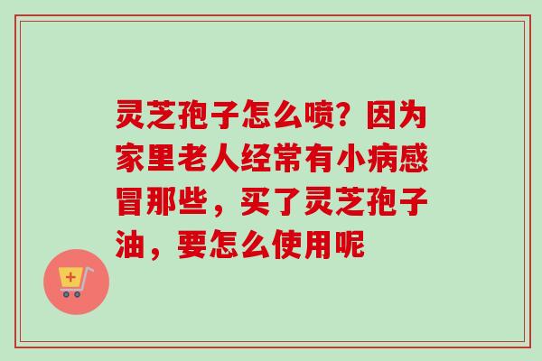 灵芝孢子怎么喷?因为家里老人经常有小病感冒那些,买了灵芝孢子油,要怎么使用呢-第1张图片-卓越灵芝孢子粉 灵芝孢子怎么喷?因为家里老人经常有小病感冒那些,买了灵芝孢子油,要怎么使用呢-第1张图片-卓越灵芝孢子粉