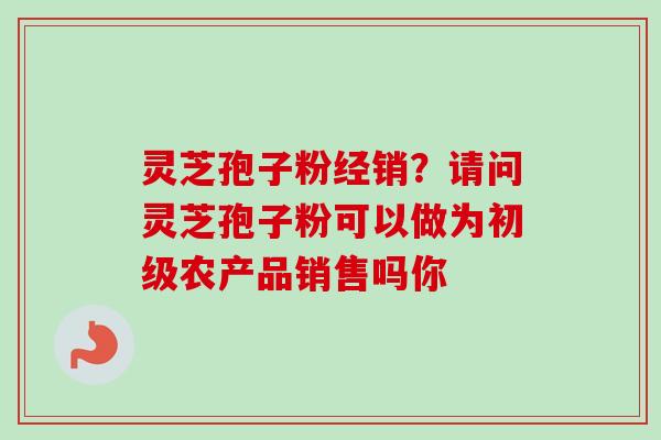 灵芝孢子粉经销?请问灵芝孢子粉可以做为初级农产品销售吗你-第1张图片-卓越灵芝孢子粉 灵芝孢子粉经销?请问灵芝孢子粉可以做为初级农产品销售吗你-第1张图片-卓越灵芝孢子粉
