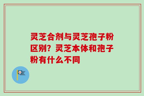 灵芝合剂与灵芝孢子粉区别？灵芝本体和孢子粉有什么不同-第1张图片-卓越灵芝孢子粉