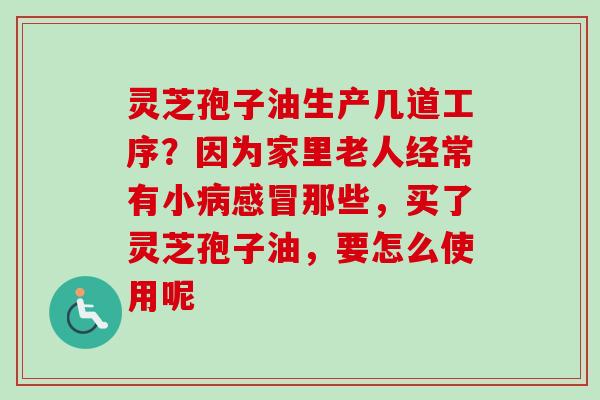灵芝孢子油生产几道工序？因为家里老人经常有小病感冒那些，买了灵芝孢子油，要怎么使用呢-第1张图片-卓越灵芝孢子粉