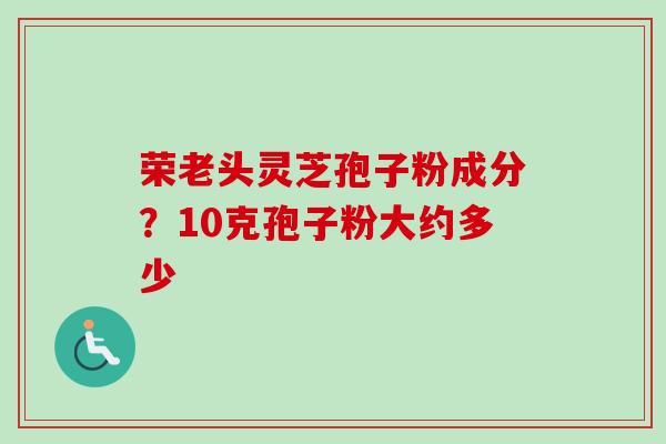 荣老头灵芝孢子粉成分?10克孢子粉大约多少-第1张图片-卓越灵芝孢子粉 荣老头灵芝孢子粉成分?10克孢子粉大约多少-第1张图片-卓越灵芝孢子粉