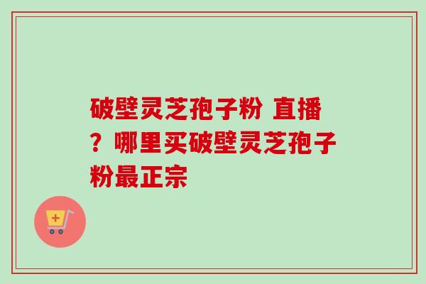 破壁灵芝孢子粉 直播？哪里买破壁灵芝孢子粉最正宗-第1张图片-卓越灵芝孢子粉