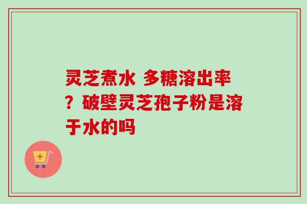 灵芝煮水 多糖溶出率？破壁灵芝孢子粉是溶于水的吗-第1张图片-卓越灵芝孢子粉
