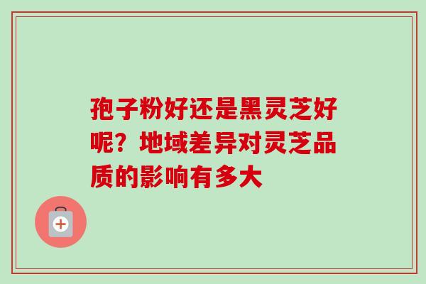 孢子粉好还是黑灵芝好呢？地域差异对灵芝品质的影响有多大-第1张图片-卓越灵芝孢子粉
