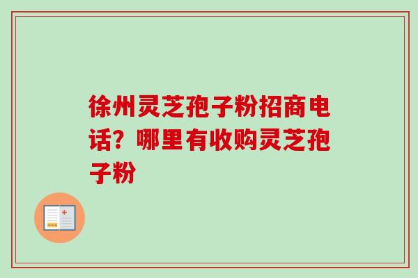 徐州灵芝孢子粉招商电话？哪里有收购灵芝孢子粉-第1张图片-卓越灵芝孢子粉