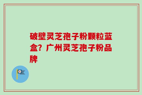 破壁灵芝孢子粉颗粒蓝盒?广州灵芝孢子粉品牌-第1张图片-卓越灵芝孢子粉 破壁灵芝孢子粉颗粒蓝盒?广州灵芝孢子粉品牌-第1张图片-卓越灵芝孢子粉
