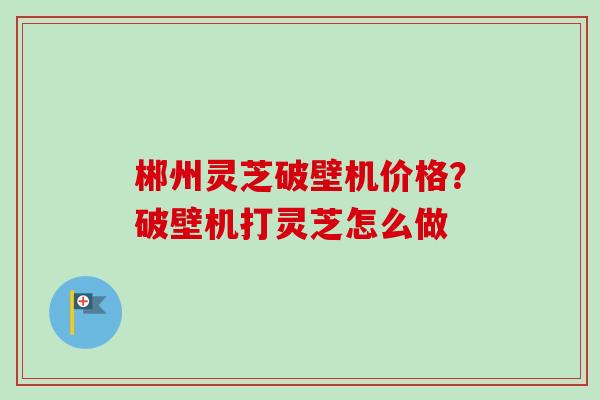 郴州灵芝破壁机价格？破壁机打灵芝怎么做-第1张图片-卓越灵芝孢子粉
