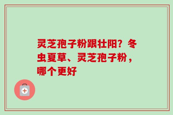 灵芝孢子粉跟壮阳?冬虫夏草、灵芝孢子粉,哪个更好-第1张图片-卓越灵芝孢子粉 灵芝孢子粉跟壮阳?冬虫夏草、灵芝孢子粉,哪个更好-第1张图片-卓越灵芝孢子粉