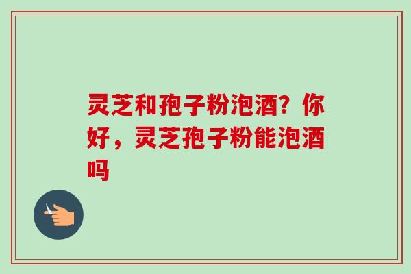 灵芝和孢子粉泡酒？你好，灵芝孢子粉能泡酒吗-第1张图片-卓越灵芝孢子粉