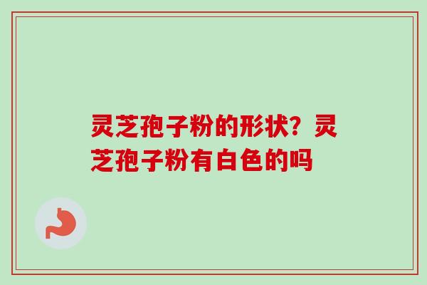 灵芝孢子粉的形状？灵芝孢子粉有白色的吗-第1张图片-卓越灵芝孢子粉