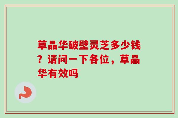 草晶华破壁灵芝多少钱？请问一下各位，草晶华有效吗-第1张图片-卓越灵芝孢子粉