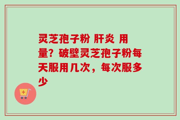 灵芝孢子粉 肝炎 用量？破壁灵芝孢子粉每天服用几次，每次服多少-第1张图片-卓越灵芝孢子粉