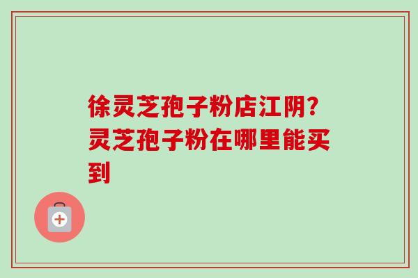 徐灵芝孢子粉店江阴?灵芝孢子粉在哪里能买到-第1张图片-卓越灵芝孢子粉 徐灵芝孢子粉店江阴?灵芝孢子粉在哪里能买到-第1张图片-卓越灵芝孢子粉